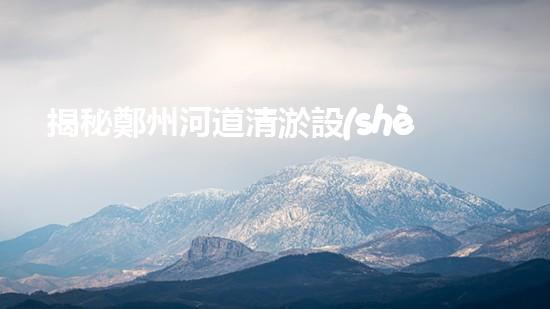 揭秘鄭州河道清淤設(shè)備排名，誰能力壓群雄成為霸主？